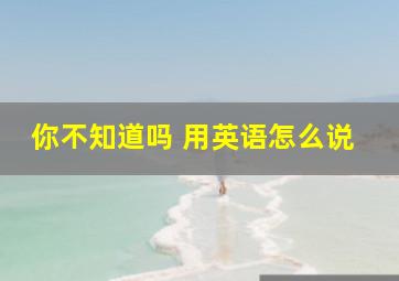 你不知道吗 用英语怎么说